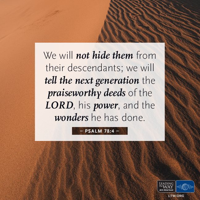 'We will not hide them from their descendants; we will tell the next generation the praiseworthy deeds of the LORD, his power, and the wonders he has done.' — Psalm 78:4