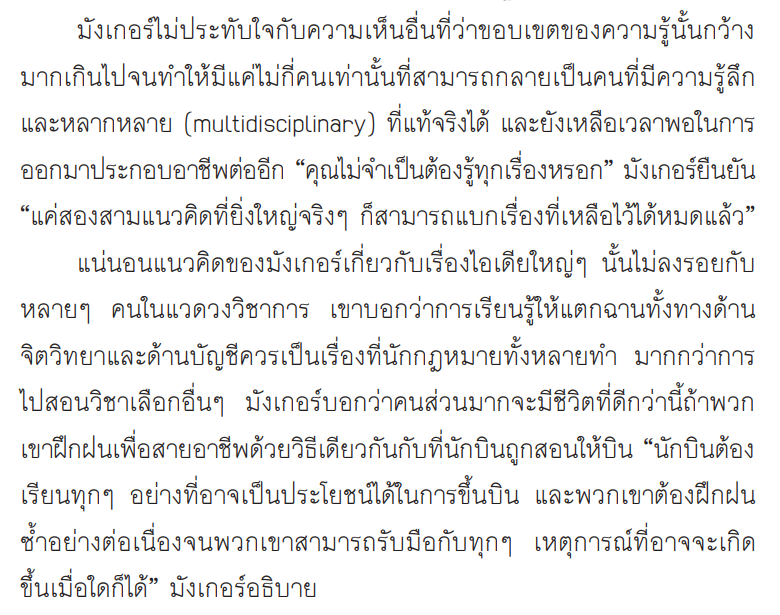 หนึ่งในภูมิปัญญาของคุณมังเกอร์ที่นำไปใช้ได้คือ ทักษะของการรู้ลึกและหลากหลาย (multidisciplinary)

เขาไม่เห็นด้วยกับการรู้ลึกเรื่องเดียว แต่ควรรู้ลึกบางเรื่อง และรู้เรื่องอื่นให้หลากหลาย เราจะมีชุดความรู้มากพอให้จัดการสิ่งต่างๆ ได้ดี เพราะโลกมันซับซ้อนมาก

จากหนังสือ Damn Right!