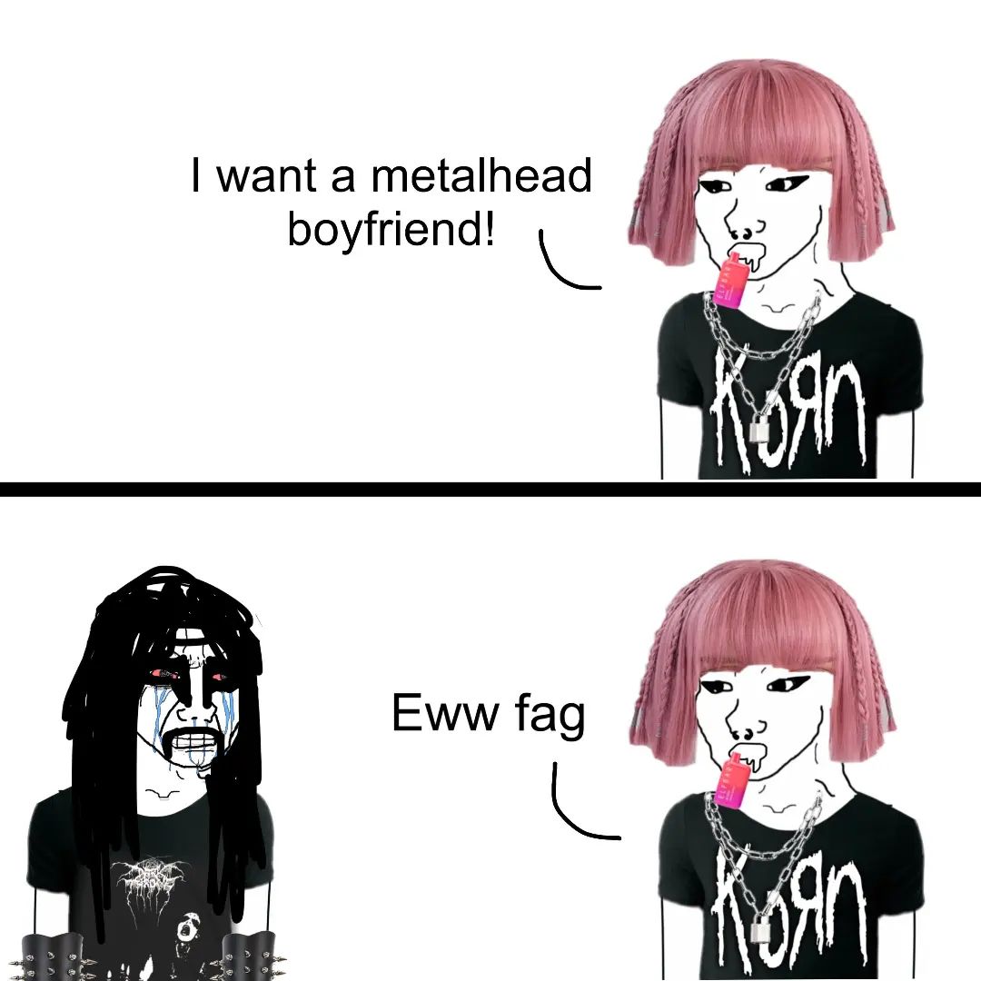 bitches be like 'I want a metalhead boyfriend' and the boyfriend in question doesn't take showers, doesn't look like those pinterest metalheads and listens to putrid disembowelment instead of slipknot and korn