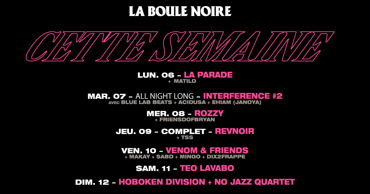 Cette semaine à la La Boule Noire Lundi 06 : La Parade Mardi 07 : (all night long) INTERFERENCE #2 : BLUE LAB BEATS + ACIDUSA + EHIAM Mercredi 08 : ROZZY Jeudi 09 : REVNOIR // complet Vendredi 10 : VENOM Samedi 11 : Teo Lavabo Dimanche 12 : HOBOKEN DIVISION + No Jazz Quartet