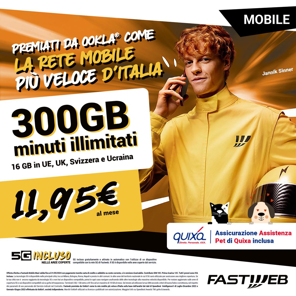 300GB, minuti illimitati, 16GB in roaming per navigare in Europa UK, Svizzera e Ucraina e tecnologia 5G: con Fastweb Mobile Maxi hai tutto questo a soli 11,95€ al mese!E come se non bastasse, inclusa nella tua offerta hai l'assicurazione Assistenza Pet con Quixa!Passa in negozio