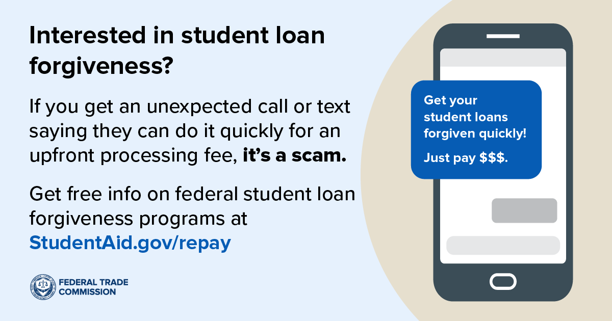 Interested in student loan forgiveness? If you get an unexpected call or text saying they can do it quickly for an upfront processing fee, it’s a scam. Get free info on federal student loan forgiveness programs at StudentAid.gov/repay.