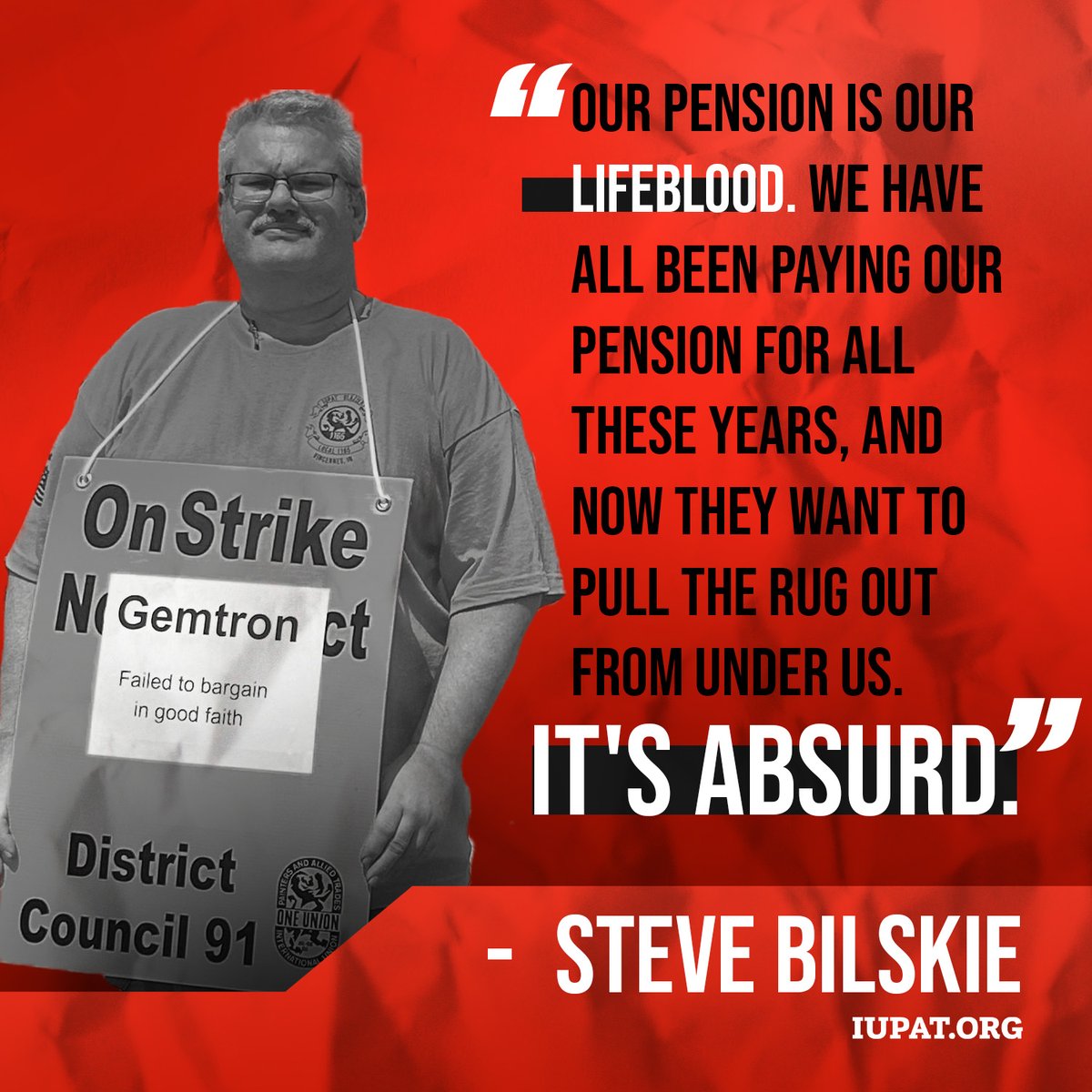 'Our pension is our lifeblood. We have all been paying our pension for all these years and now they want to pull the rug out from under us. It's absurd.' -IUPAT member and striking Gemtron worker Steve Bilskie