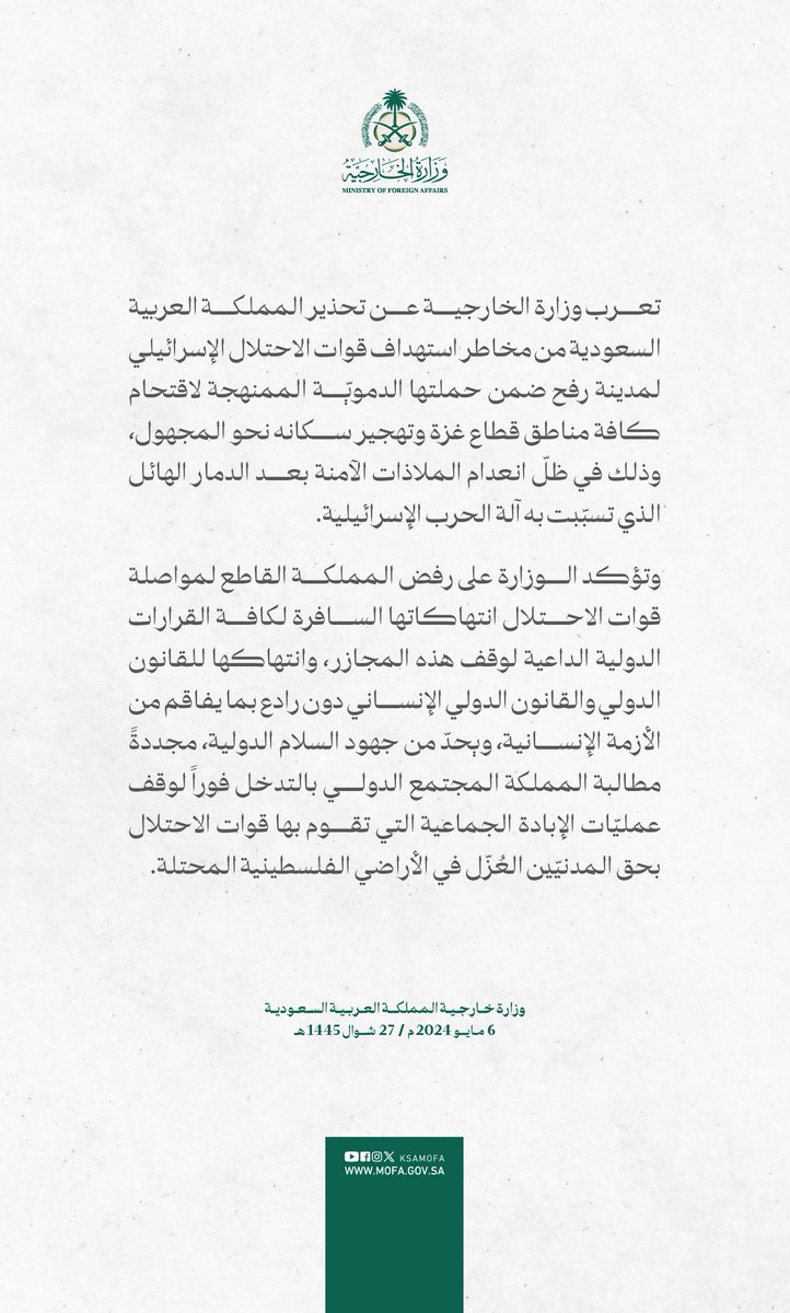 #بيان | تعرب وزارة الخارجية عن تحذير المملكة العربية السعودية من مخاطر استهداف قوات الاحتلال الإسرائيلي لمدينة رفح ضمن حملتها الدمويّة الممنهجة لاقتحام كافة مناطق قطاع غزة وتهجير سكانه نحو المجهول