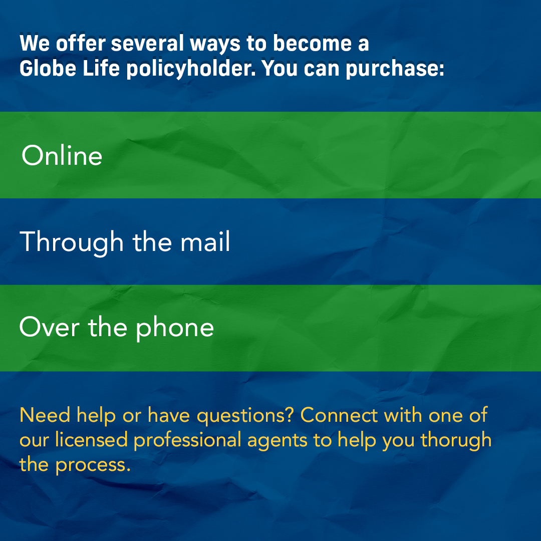 We offer several ways to become a Globe Life policyholder: You can purchase online, through the mail, by phone, or you can connect with one of our licensed professional agents to help you through the process. View our products and ways to buy at ow.ly/WFZ050Rwe9w