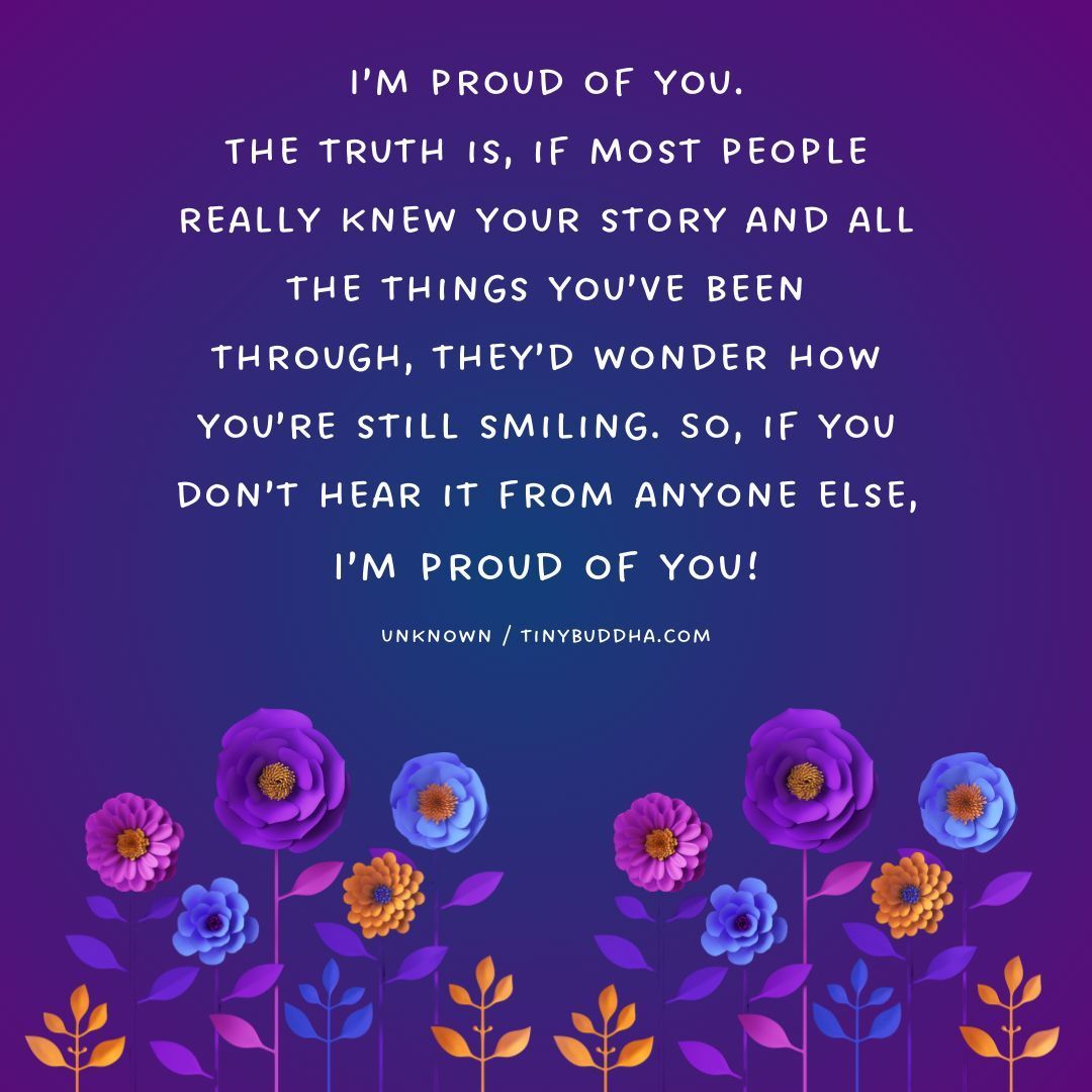 'I’m proud of you. The truth is, if most people really knew your story and all the things you’ve been through, they’d wonder how you’re still smiling. So, if you don’t hear it from anyone else, I’m proud of you!” ~Unknown