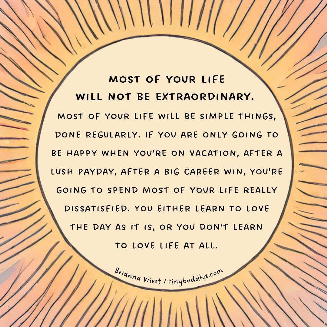 “If you are only going to be happy when you’re on vacation, after a lush payday, after a big career win, you’re going to spend most of your life really dissatisfied. You either learn to love the day as it is, or you don’t learn to love life at all.” ~Brianna Wiest