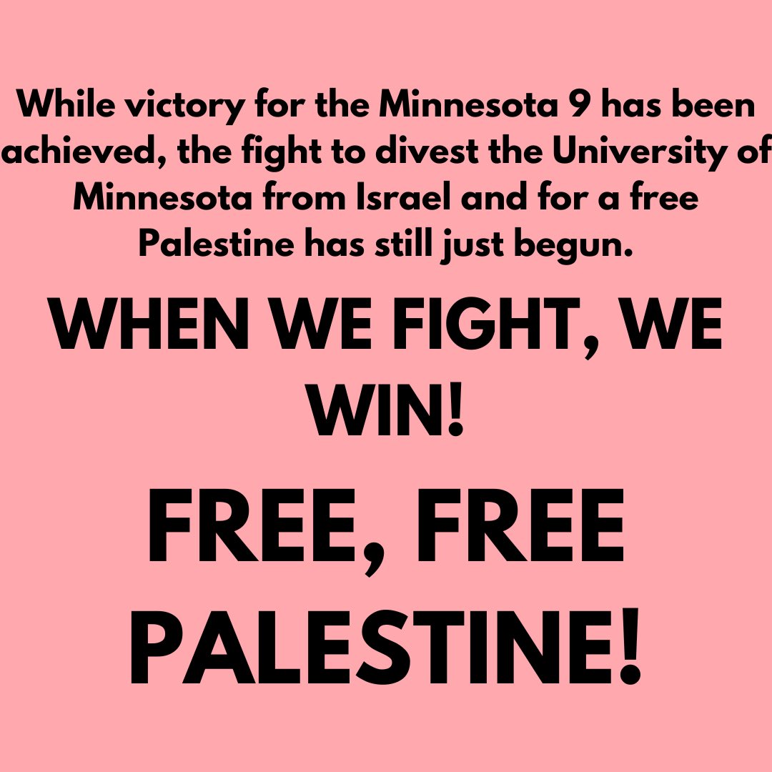 VICTORY FOR THE MINNESOTA 9‼️‼️

All nine protestors arrested on campus on April 23 have had their cases DISMISSED and charges DROPPED. 

WHEN WE FIGHT, WE WIN! FREE, FREE PALESTINE!