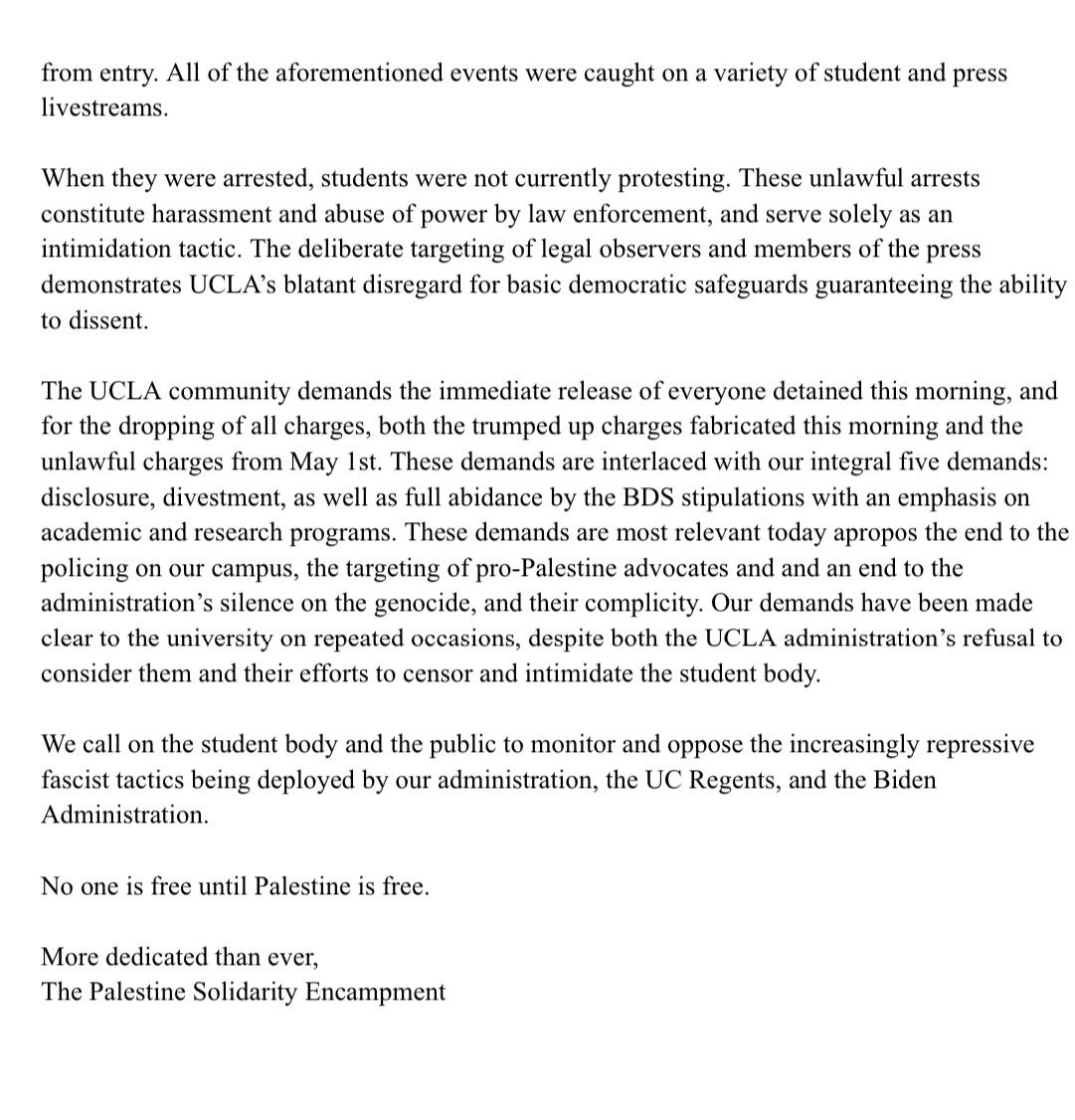 STATEMENT FROM UCLA PALESTINE SOLIDARITY ENCAMPMENT “We call on the student body and the public to monitor and oppose the increasingly repressive fascist tactics being deployed by our administration, the UC Regents, and the Biden Admin. No one is free until Palestine is free.”