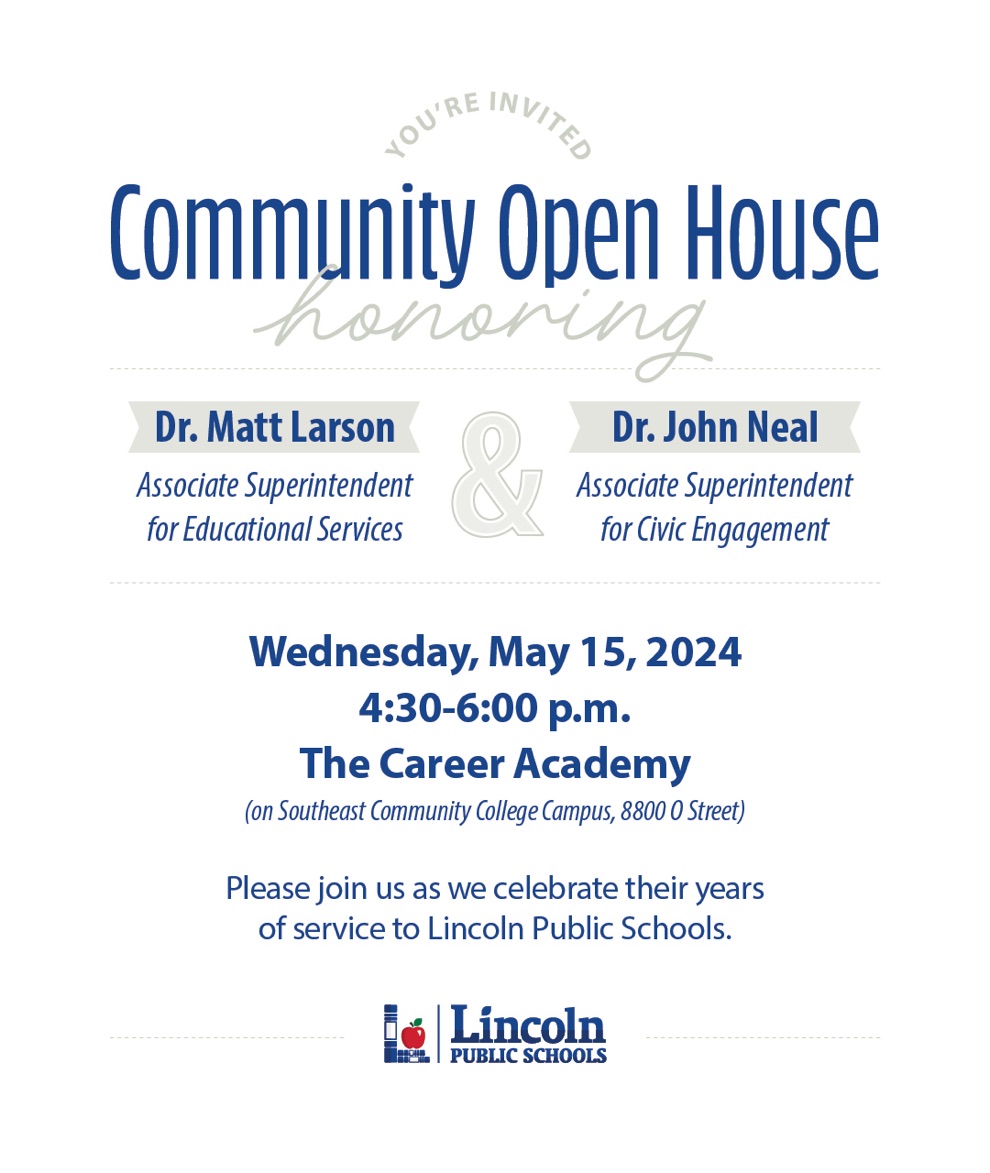 The community is invited to an open house honoring Dr. Matt Larson's and Dr. John Neal's years of service to Lincoln Public Schools. This will be held at The Career Academy on Wednesday, May 15 from 4:30-6 p.m. Join us as we send these impactful educators off into retirement!