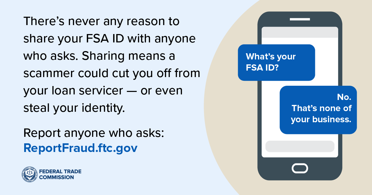 There’s never any reason to share your FSA ID with anyone who asks. Sharing means a scammer could cut you off from your loan servicer — or even steal your identity. Report anyone who asks at ReportFraud.ftc.gov