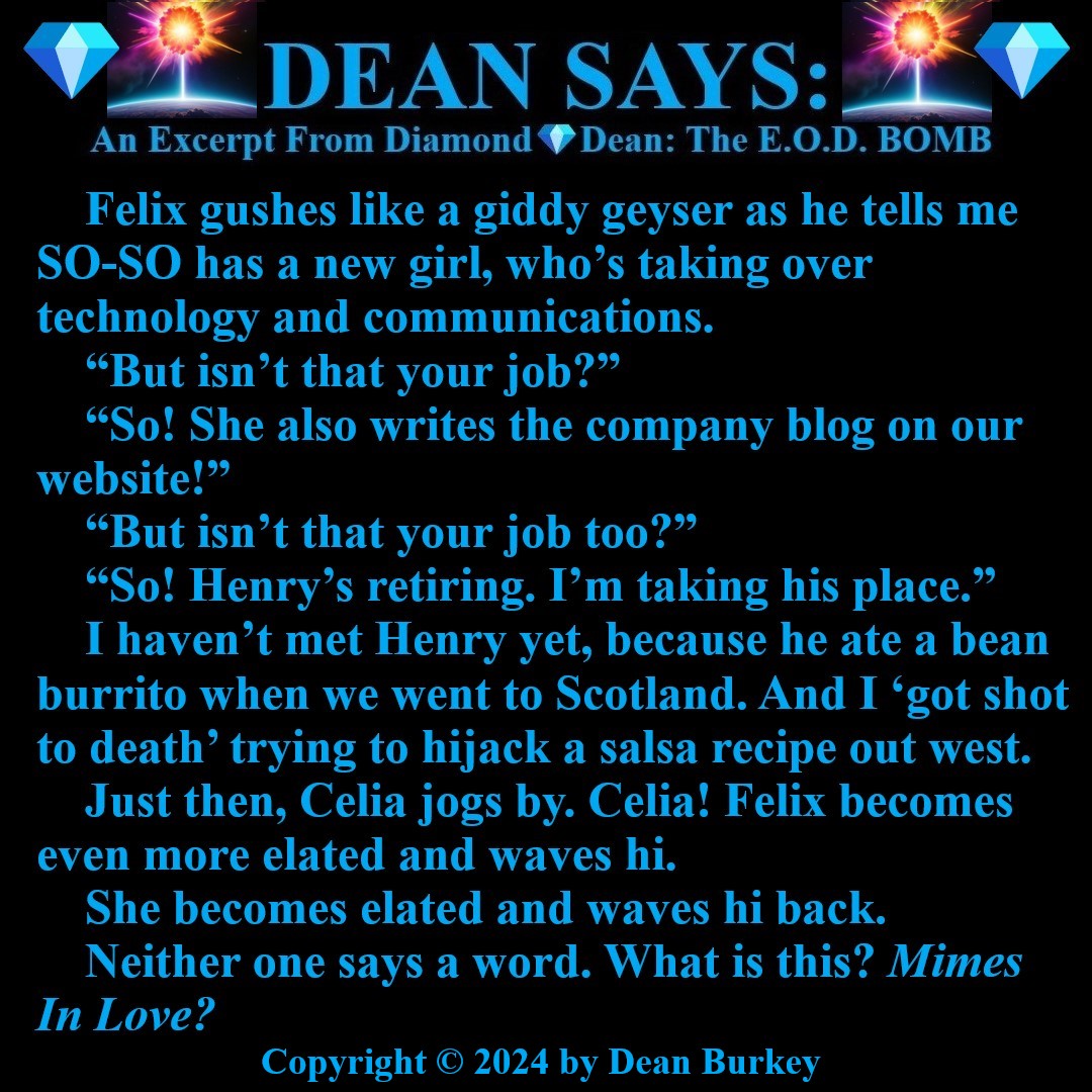 “Diamond💎Dean: The E.O.D. BOMB”
A Comedian Becomes A Spy
Enjoy A Super Fun Multi-Media Action Comedy Experience: amzn.to/43D30YF
#DeanSays #Funny #Comedy #Action #Spies #Beauty #Love #NewRead #Novel #AmazonKindle #Mimes #Pantomime #Silence #Unspoken #Celia #AngelOfLove
