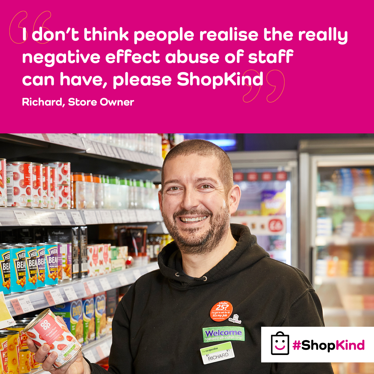 Everyone has the right to feel safe at work. In local convenience stores there were over 40,000 incidents of violence and 1.2 million acts of verbal abuse reported in the last year. The #ShopKind campaign addresses the growing problem of violence and abuse against shopworkers.
