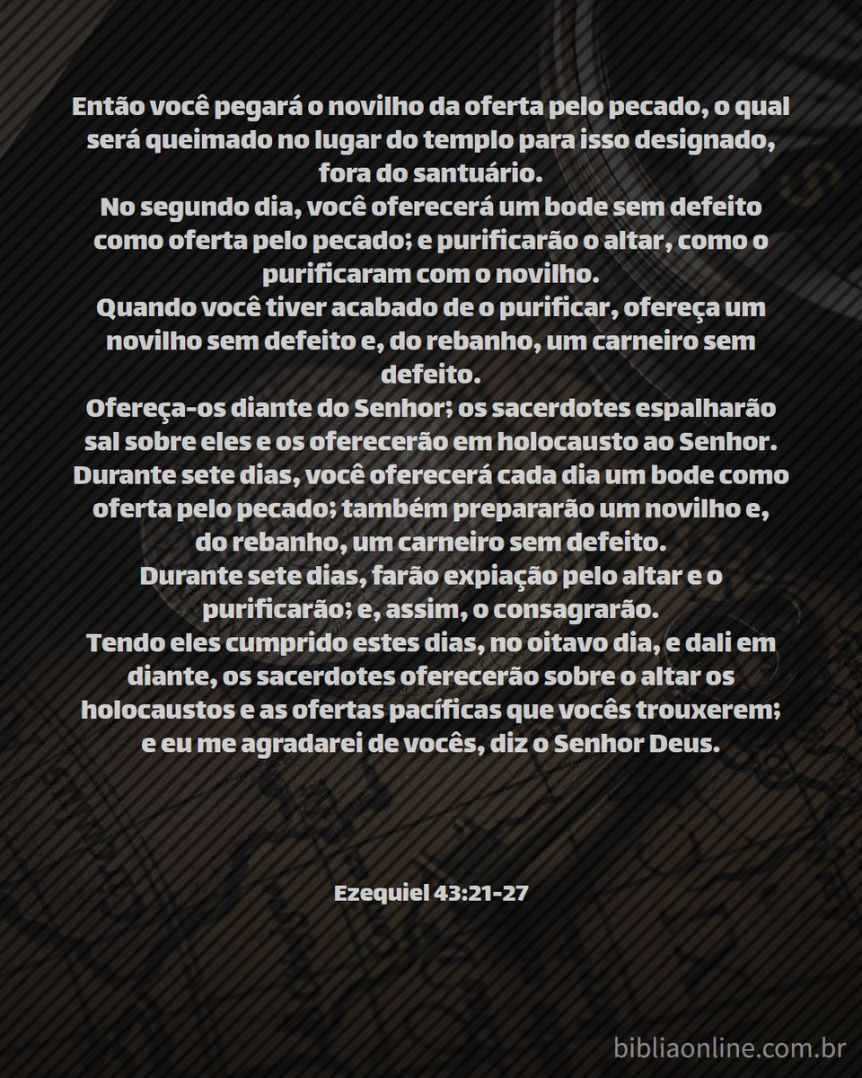 Ezequiel 43:21-27 - Nova Almeida Atualizada(NAA) 
bibliaonline.com.br/naa/ez/43 

#Bíblia #BíbliaNAA #NAA #Ezequiel #Ezequiel43 #Ez43 #Deus #profetaEzequiel #templo #santuário #glóriadeDEUS #glóriadivina #altar #consagração #LEIA_A_BÍBLIA #ESTUDE_A_BÍBLIA #CONHEÇA_A_BÍBLIA #rpSp