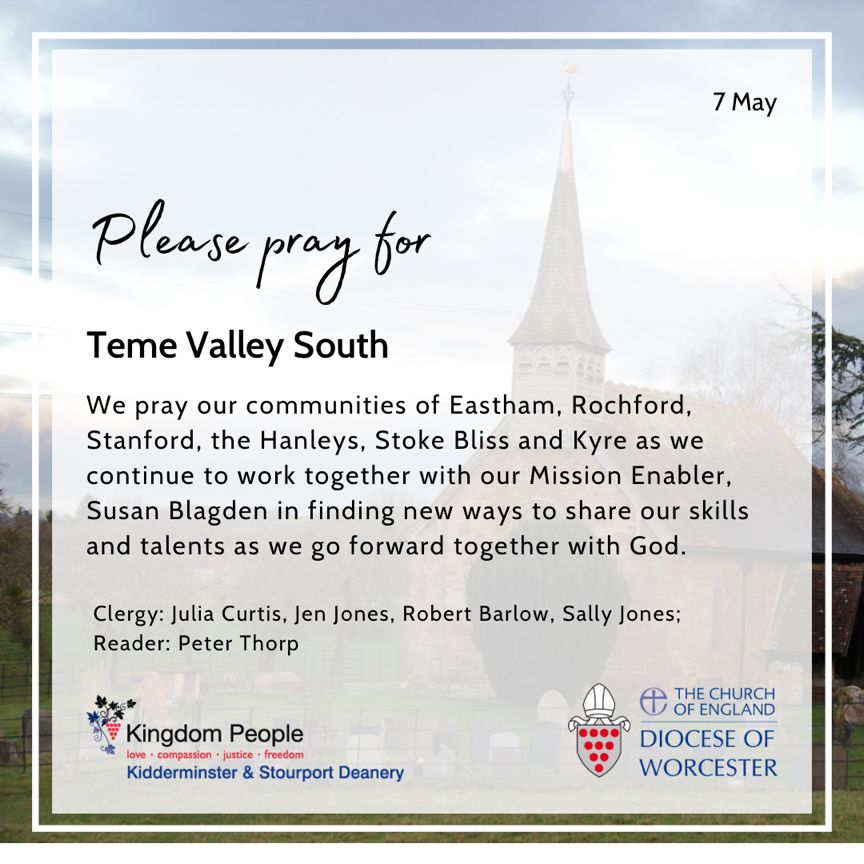 In Teme Valley South, we pray our communities of Eastham, Rochford, Stanford, the Hanleys, Stoke Bliss and Kyre as we continue to work together with our Mission Enabler, Susan Blagden in finding new ways to share our skills and talents as we go forward together with God.