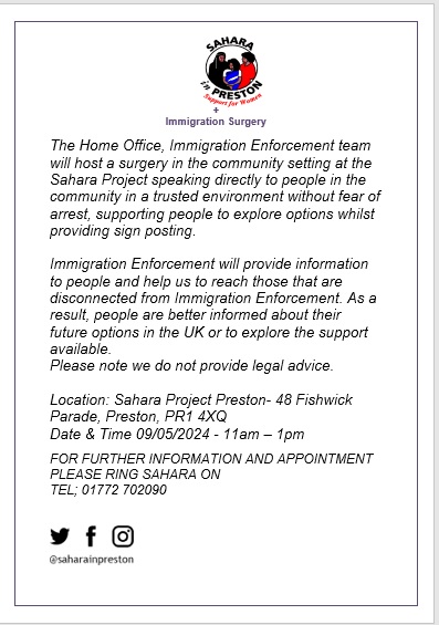 The Home office immigration enforcement team will host a surgery at Sahara Project to help support people to explore future options  in the UK on 9/5/24 from 11am -1pm, please note they will not provide legal advice,  please ring on 01772 702090 for appointment & information