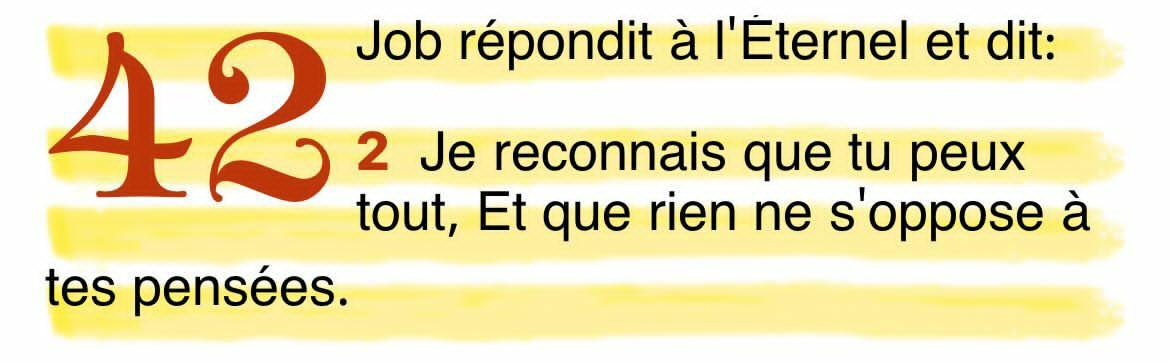 Comme Job l’a dit, je reconnais que tu peux tout , et que rien ne s’oppose à tes pensées .
Bien-aimé, tu peux aussi déclarer ces paroles sur ta vie, croire que l’éternel peut tout sur ta vie, il a le dernier mot.

Job 42