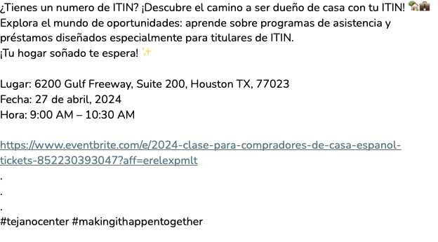 Tejano Center (@tejanocenter) on Twitter photo ¿Tienes un numero de ITIN? ¡Descubre el camino a ser dueño de casa con tu ITIN! 🏡💼
Lugar: 6200 Gulf Freeway, Suite 200, Houston TX, 77023
Fecha: 27 de abril, 2024
Hora: 9:00 AM – 10:30 AM
¡Registrate hoy!
(713) 640 - 3743 o perla.rodriguez@tejanocenter.org ¿Tienes un numero de ITIN? ¡Descubre el camino a ser dueño de casa con tu ITIN! 🏡💼
Lugar: 6200 Gulf Freeway, Suite 200, Houston TX, 77023
Fecha: 27 de abril, 2024
Hora: 9:00 AM – 10:30 AM
¡Registrate hoy!
(713) 640 - 3743 o perla.rodriguez@tejanocenter.org