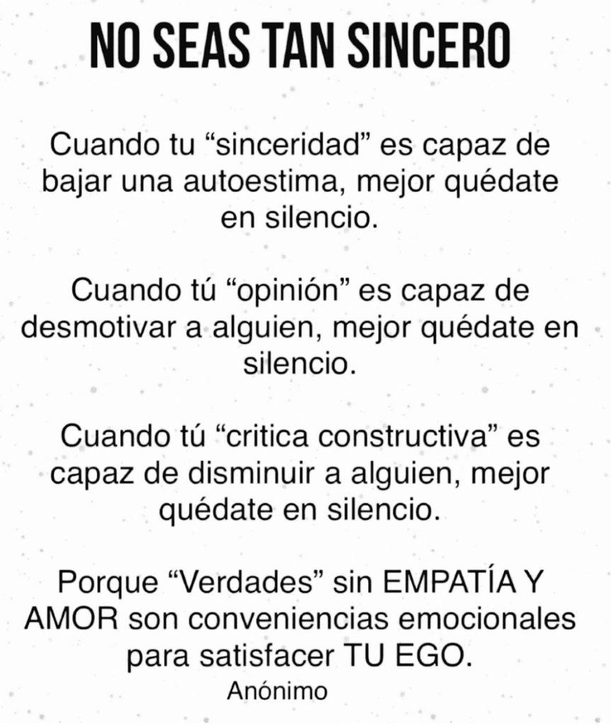 La #sinceridad sin empatía es simplemente crueldad. Desconfía de quien diga: "Yo digo siempre lo que pienso".
La verdad debe contemplar siempre la valoración de su posible impacto sobre el otro, incluso es una magnífica opción callar si lo que vas a decir...no mejora el #silencio