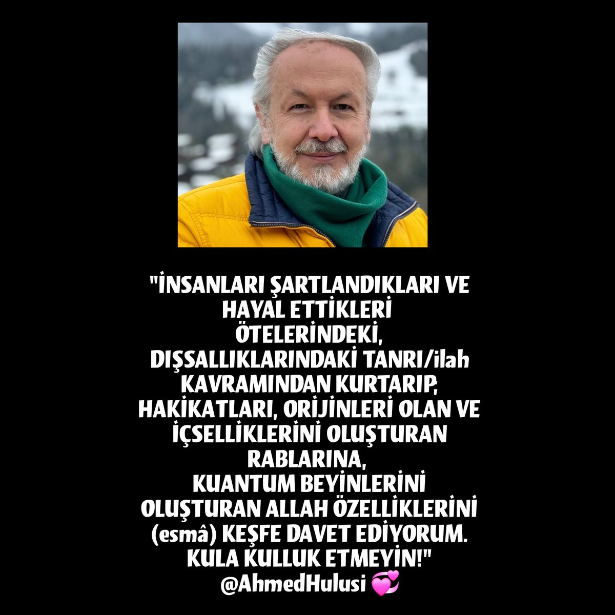 'İNSANLARI ŞARTLANDIKLARI VE HAYAL ETTİKLERİ 
ÖTELERİNDEKİ, DIŞSALLIKLARINDAKİ TANRI/ilah KAVRAMINDAN KURTARIP;
KUANTUM BEYİNLERİNİ OLUŞTURAN #ALLAH ÖZELLİKLERİNİ (esmâ) KEŞFE DAVET EDİYORUM.
KULA KULLUK ETMEYİN!' @AhmedHulusi 💛😍🌹💫 #AhmedHulusi #ahmedhulusisevenleri