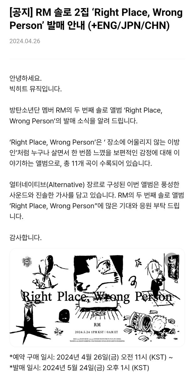 남준이 솔앨 왔다! -- RM 두 번째 솔로 앨범 발매 ‘Right Place, Wrong Person’ *예약 구매 : 24년 4월 26일(금) 오전 11시 (KST) *발매 일시: 24년 5월 24일(금) 오후 1시 (KST) ‘장소에 어울리지 않는 이방인’처럼 누구나 살면서 한 번쯤 느꼈을 보편적인 감정에 대해 이야기하는 앨범으로,