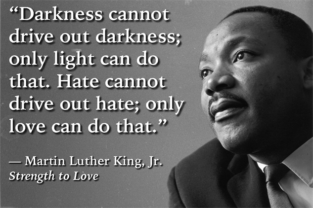 I love the quote below from MLK !!! I believe hate is corrosive; love is understanding. Love shines light through the darkness. It lifts you up when you're down. It warms you like a blanket on a cold winter night. Choose love. It will brighten your day. It will shine through