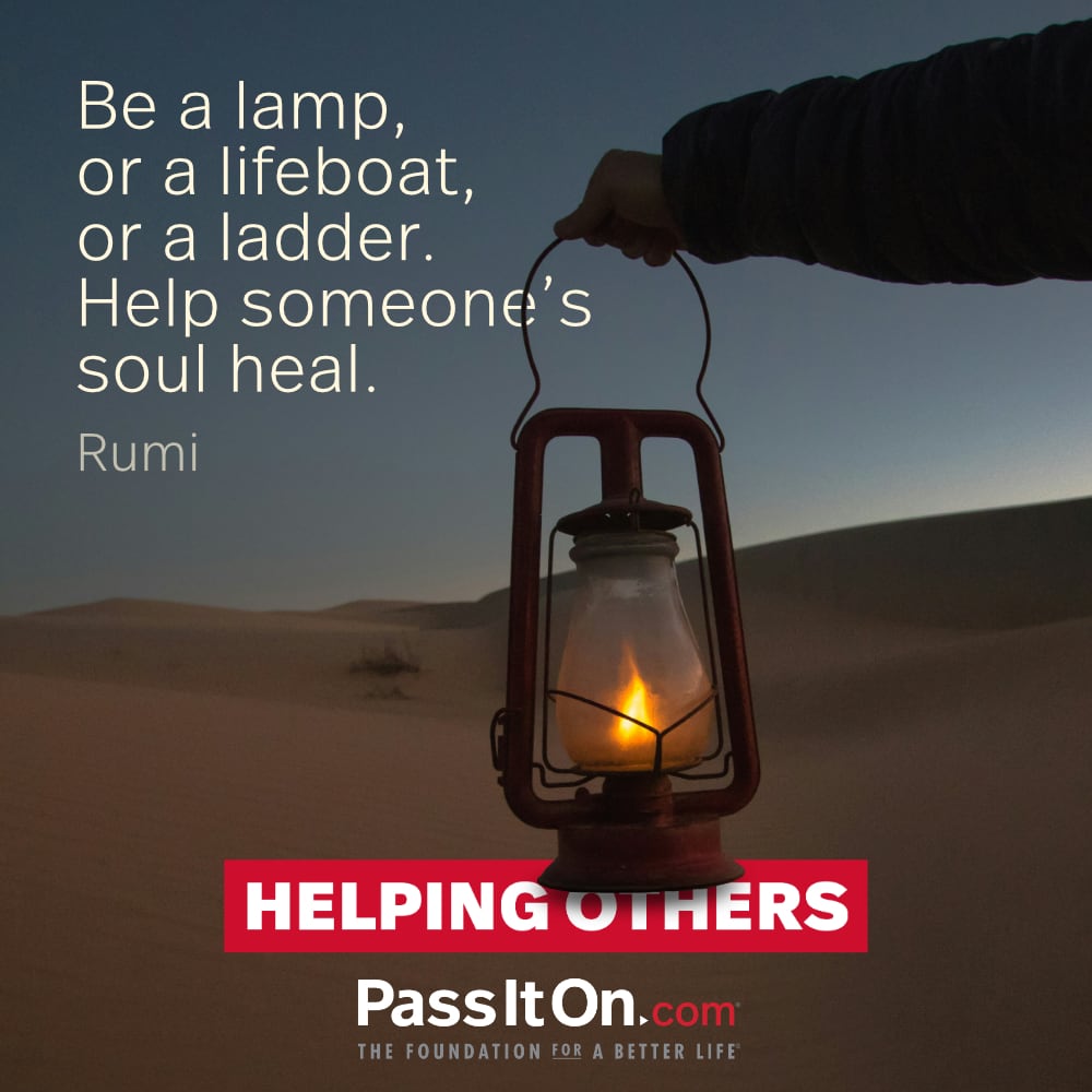 “Be a lamp, or a lifeboat, or a ladder. Help someone’s soul heal.” Jalal ad-Din Rumi PERSIAN POET, MYSTIC