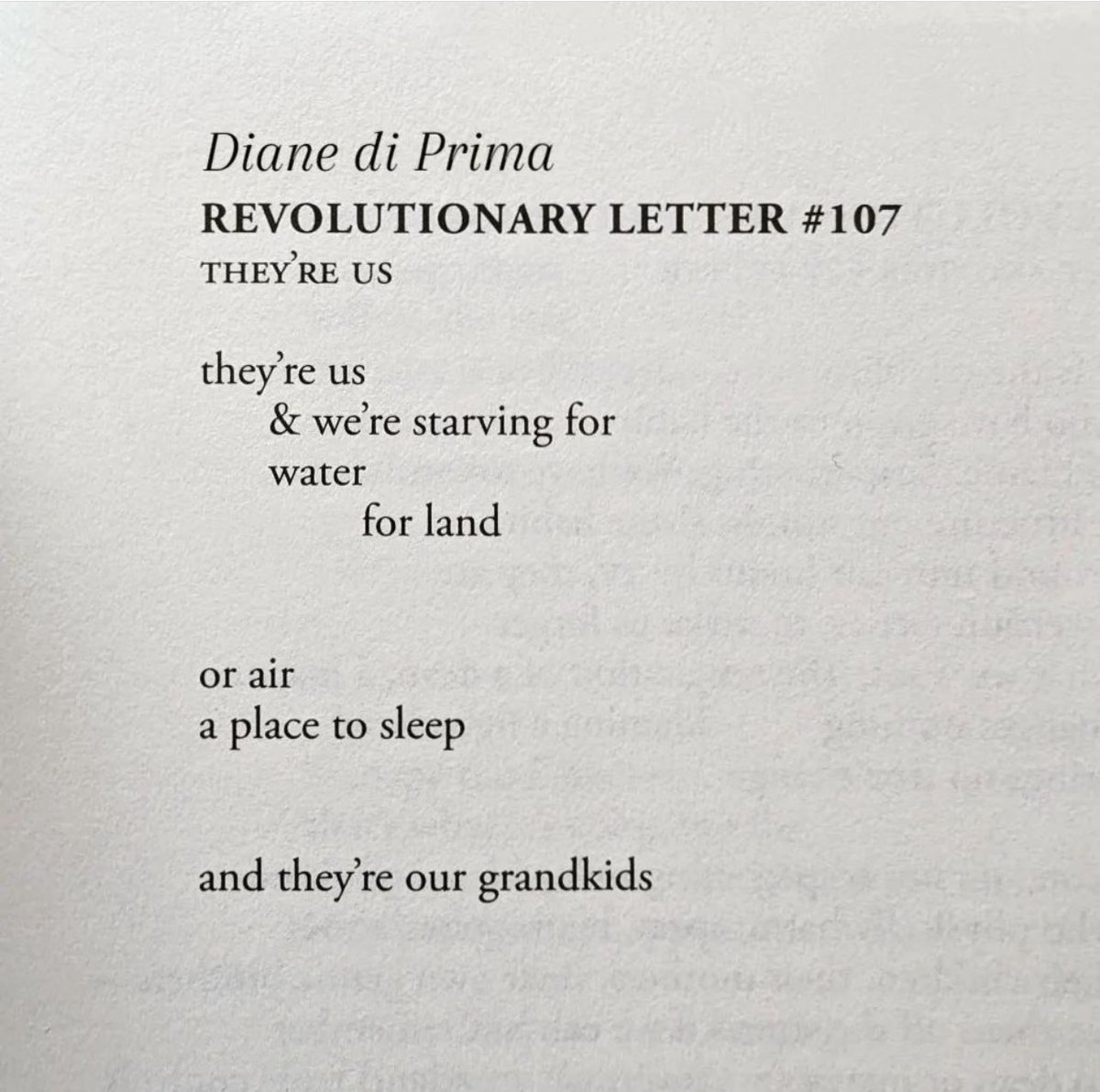 Diane di Prima
REVOLUTIONARY LETTER #107
THEY'RE US
they're us
& we're starving for
water
for land
or air
a place to sleep
and they're our grandkids
From Revolutionary Letters
The Pocket Poet Series: Number 27
@citylightsbooks 1971.
#dianediprima
#poems of #revolution