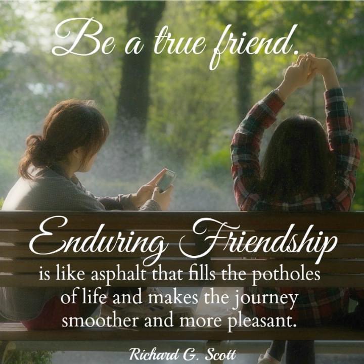 'Be a true friend.  Enduring friendship is like asphalt that fills the potholes of life and makes the journey smoother and more pleasant.” ~ Elder Richard G. Scott 

 #TrustGod #CountOnHim #WordOfGod #HearHim #ComeUntoChrist #ShareGoodness #ChildrenOfGod #GodLovesYou #LDSChurch