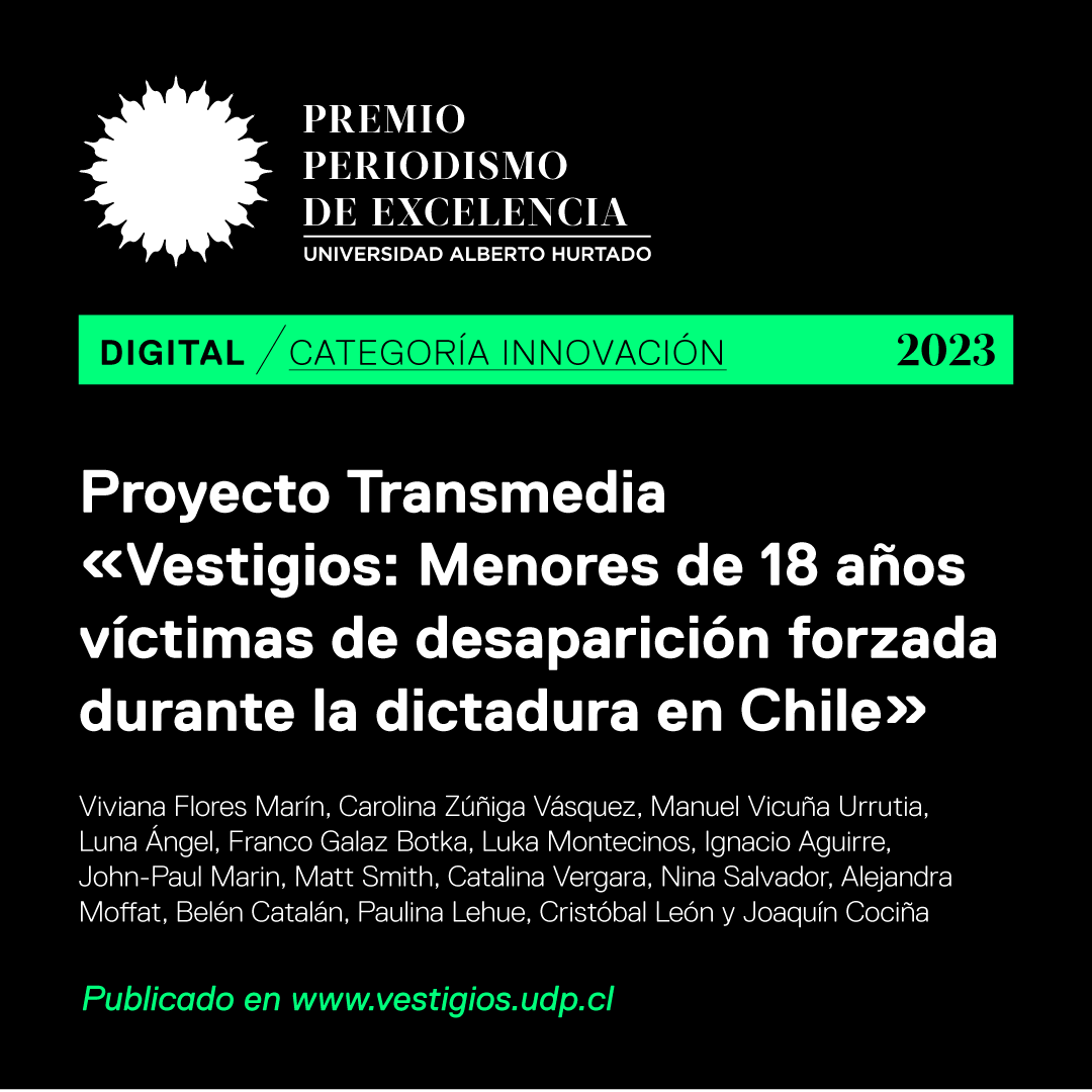 uahurtado's tweet photo. Ganadores/as Premio Periodismo de Excelencia 2023 Digital, categoría Innovación

Proyecto Transmedia “Vestigios: Menores de 18 años víctimas de desaparición forzada durante la dictadura en Chile” / Viviana Flores, Carolina Zúñiga @carolinazuzu, Manuel Vicuña, Luna Ángel, Franco Galaz @Franco__UC, Luka Montecinos, Ignacio Aguirre, John-Paul Marin, Matt Smith, Catalina Vergara, Nina Salvador, Alejandra Moffat @MoffatAle, Belén Catalán, Paulina Lehue, Cristóbal León y Joaquín Cociña / Vestigios, menores de 18 años víctimas de desaparición forzada, Universidad Diego Portales @udp_cl.

Conoce el trabajo ganador aquí: https://t.co/Oj7olgIQbV

#PPE #PPE2023  #21añosPPE @periodismouah