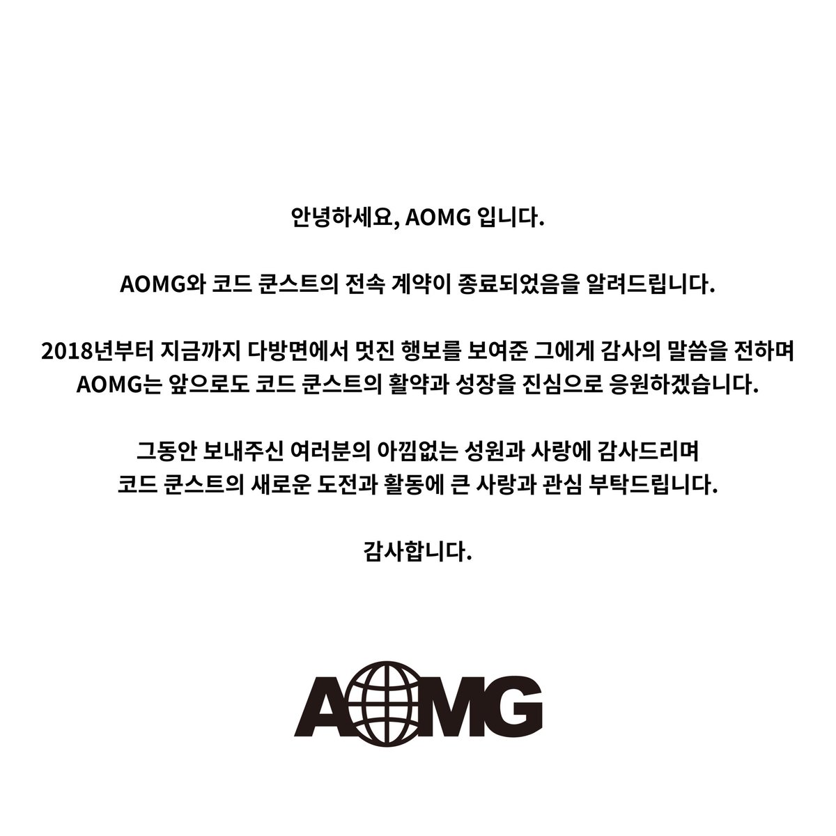 안녕하세요, AOMG 입니다.

AOMG와 코드 쿤스트의 전속 계약이 종료되었음을 알려드립니다.

그동안 보내주신 여러분의 아낌없는 성원과 사랑에 감사드리며 코드 쿤스트의 새로운 도전과 활동에 큰 사랑과 관심 부탁드립니다.

감사합니다.