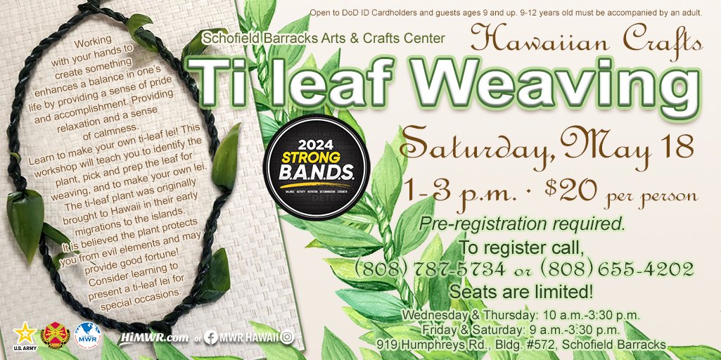 Schofield Barracks Arts & Crafts Center STRONG B.A.N.D.S. Ti Leaf Lei Weaving Workshop Saturday, May 18 1-3 p.m. Cost: $20 per person Registration Information Pre-registration required. Seats are limited! To register call, 808-787-5734 or 808-655-4202.