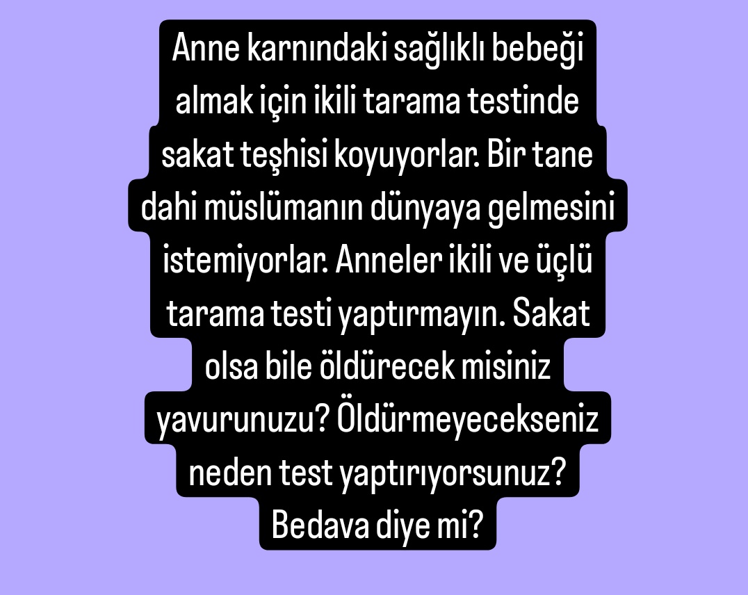 Anne karnındaki sağlıklı bebeği almak için ikili tarama testinde sakat teşhisi koyuyorlar. Bir tane dahi müslümanın dünyaya gelmesini istemiyorlar. İkili ve üçlü tarama testi yaptırmayın. Sakat olsa bile öldürecek misiniz yavurunuzu? Öldürmeyecekseniz neden test yaptırıyorsunuz?