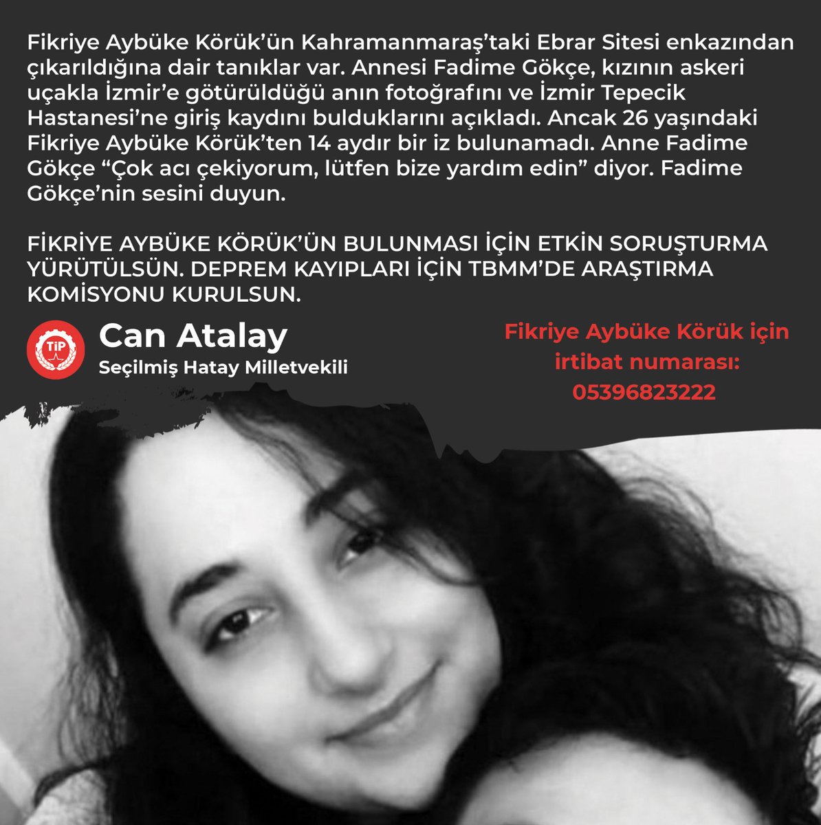 CanAtalay1's tweet photo. Fikriye Aybüke Körük, Rus Dili ve Edebiyatı eğitimi almıştı, 6 dil biliyordu. 7 aylık evliydi ve eşiyle birlikte Kahramanmaraş’taki Ebrar Sitesi’nde yaşıyorlardı. 6 Şubat depremlerinde Ebrar Sitesi yıkıldı, eşi hayatını kaybetti. 

Tanıklar, 26 yaşındaki Fikriye Aybüke Körük’ün enkazdan çıkarıldığını söyledi. Annesi Fadime Gökçe, Fikriye Aybüke Körük’ün askeri uçakla İzmir’e götürüldüğü andaki bir fotoğrafa ulaştı. Kızının İzmir Tepecik Hastanesi’nde tedavi edildiğine dair bir kayıt da buldu. 

Ama Fikriye Aybüke Körük 14 aydır kayıp. 

Anne Fadime Gökçe “Tek istediğimiz bir komisyon kurulsun, kayıp çocuklarımız bulunsun. Çok acı çekiyorum, lütfen bize yardım edin” diyor. Fadime Gökçe’nin sesini duyun.

FİKRİYE AYBÜKE KÖRÜK’ÜN BULUNMASI İÇİN ETKİN SORUŞTURMA YÜRÜTÜLSÜN. 

DEPREM KAYIPLARI İÇİN TBMM’DE ARAŞTIRMA KOMİSYONU KURULSUN.

Şerafettin Can Atalay
Seçilmiş Hatay Milletvekili
Marmara (Silivri) Cezaevi, A47 

#DepremKayıplarıAraştırılsın