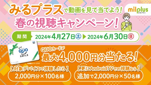 みるプラスで動画を見て当てよう！春の視聴キャンペーン！

【期間】2024年4月27日（土）～2024年6月30日（日）
みるプラスのコンテンツをモバイルアプリやAndroidTVにてコンテンツを視聴した方から抽選でクオカード最大4,000円分が当たる！
（対象デバイスでの視聴で自動的に応募エントリーされます）