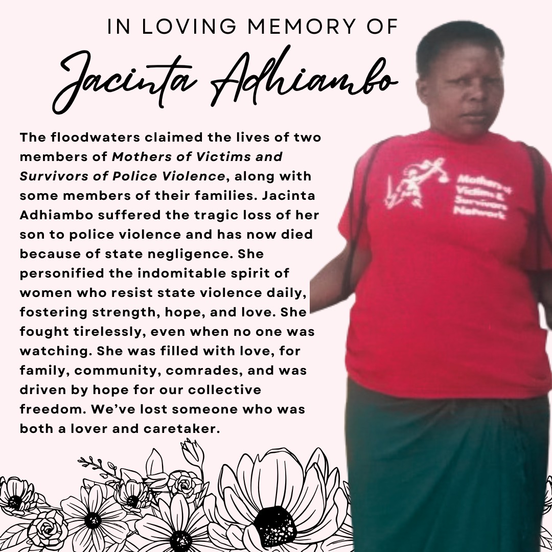 Two mothers from Mothers of Victims and Survivors of Police Violence were drowned by the floods. While we mourn Mama Victor, we also mourn Jacinta Adhiambo and her two children Juvelin Apondi and Austin Ochieng. She was a lover and a caretaker. May she rest in power