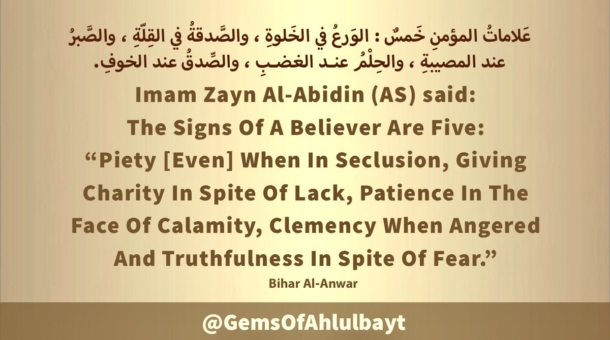 #ImamZaynAlAbidin (AS) said:

The Signs Of A Believer Are Five: 
'Piety [Even] When In Seclusion, 
Giving Charity In Spite Of Lack, 
Patience In The Face Of Calamity, 
Clemency When Angered And 
Truthfulness In Spite Of Fear.'

#ImamZainulAbidin 
#ImamSajjad #AhlulBayt