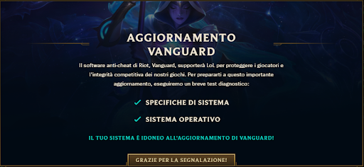 📢[League of Legends]📢

Aggiornamento Vanguard

Vi ricordiamo che con l’arrivo di Vanguard verrà effettuato un test diagnostico sul vostro pc

Assicuratevi che il risultato del test mostri tutte le voci spuntate come nell’immagine! ✅

Per saperne di più