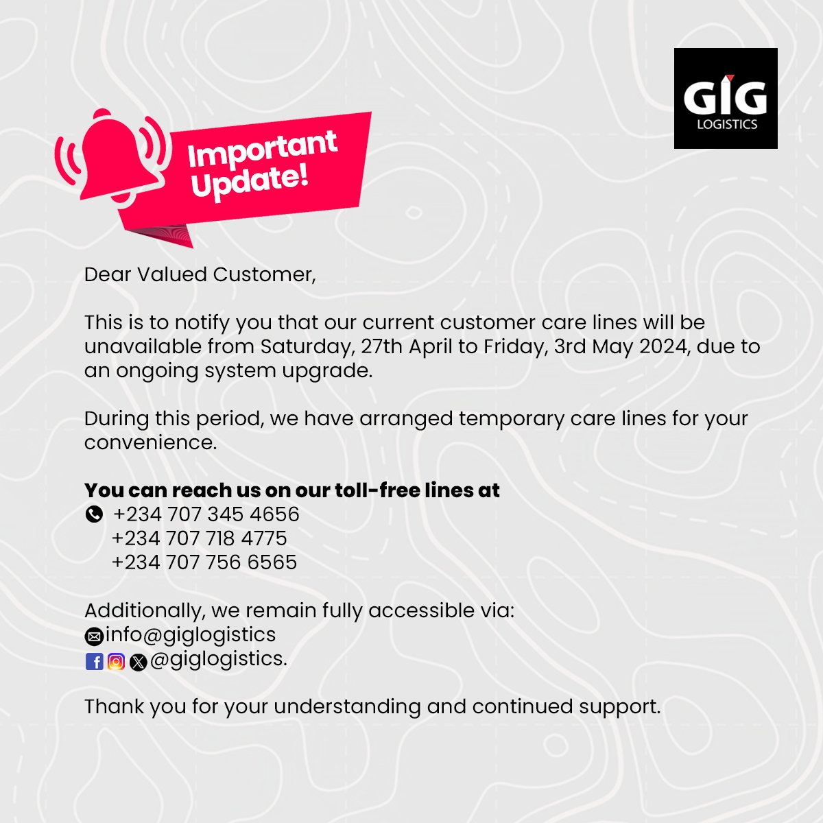 Dear Customers,

Please note that our current customer care lines will be unavailable from Saturday, 27th April to Friday, 3rd May 2024, due to an ongoing system upgrade.

During this period, you can reach us via the toll-free lines provided.

Thank you for choosing GIGL.