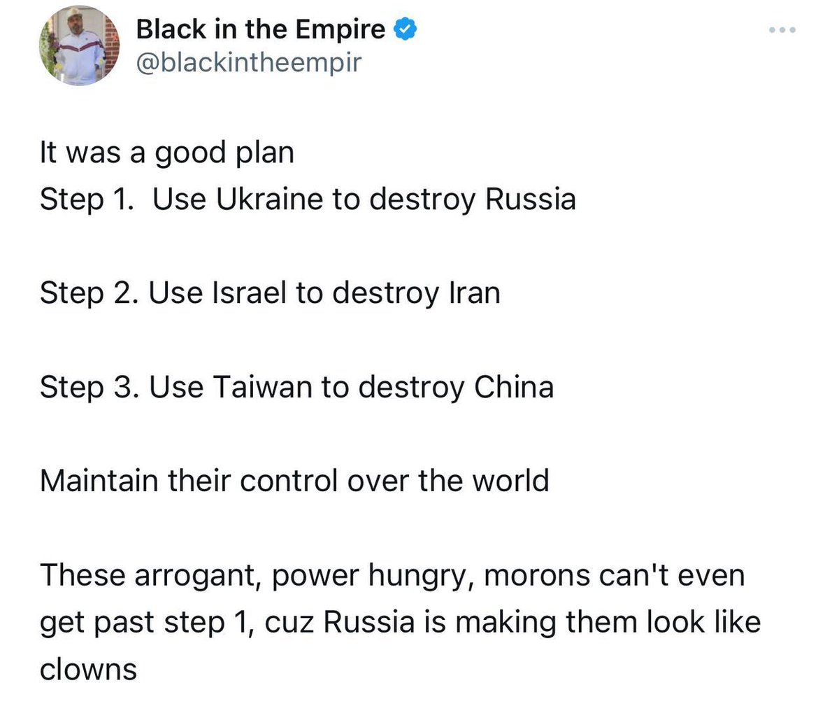 Американский блогер Black in the Empire:

Это был неплохой план.
Шаг 1. Использовать Украину, чтобы уничтожить Россию.
Шаг 2. Использовать Израиль для уничтожения Ирана.
Шаг 3. Использовать Тайвань, чтобы уничтожить Китай.

И, таким образом, сохранять свой контроль над миром.
Эти…