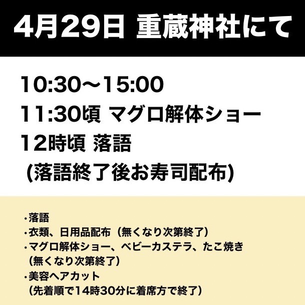 【4/29 落語＆炊き出し】
4月29日(月)重蔵神社にてお寿司の炊き出しと落語のイベントを開催します。衣類、日用品の配布、たこ焼き、ベビーカステラの炊き出しのほか、無料のヘアカットもございます。皆様どうぞお越しください。
４月２９日（月）
10:30〜15:00：物資配布
11:30頃：マグロ解体ショー