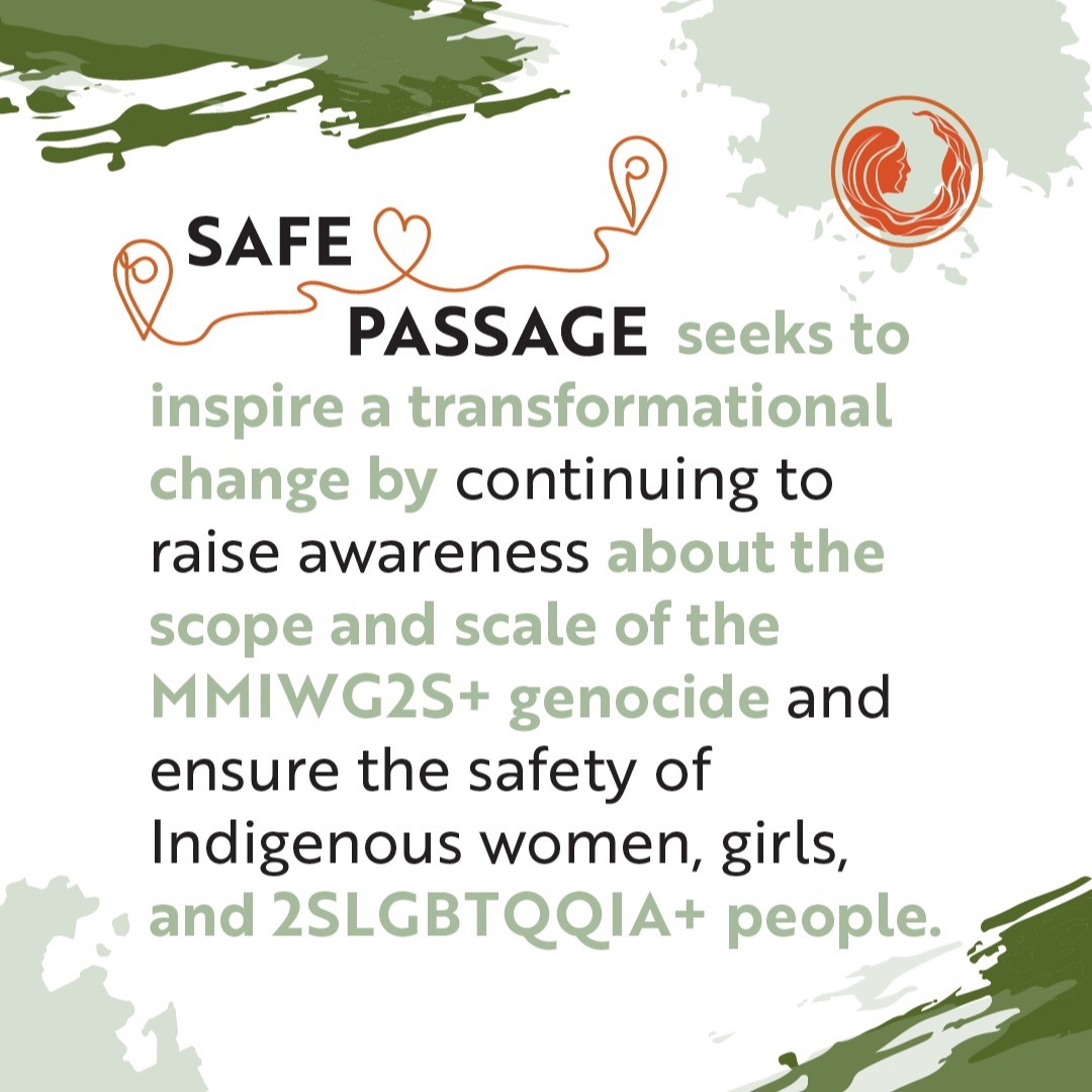 Indigenous women, girls, and gender-diverse people continue to go missing and are murdered at an alarming rate. Safe Passage is a community-driven, trauma-informed, and survivor centred initiative dedicated to ending the ongoing #MMIWG2S+ genocide. safe-passage.ca