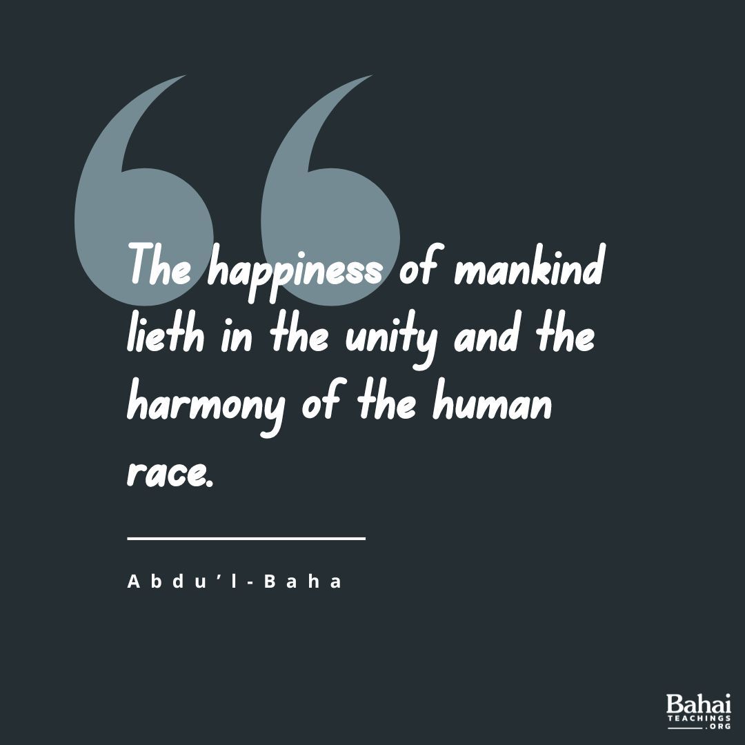 Know ye, verily, that the happiness of mankind lieth in the unity and the harmony of the human race, and that spiritual and material developments are conditioned upon love and amity among all men. – #AbdulBaha

#Bahai #Spirituality #Unity #Humanity