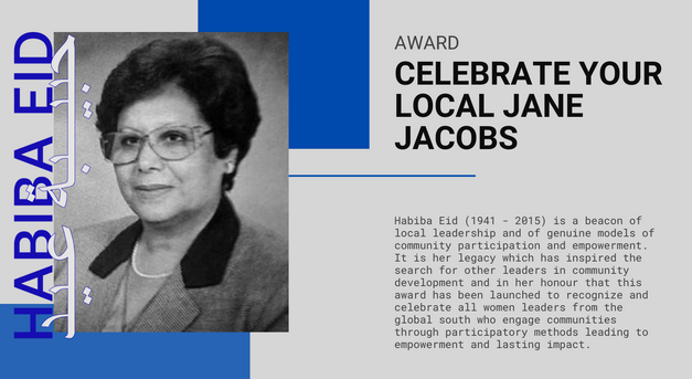 تكريم حبيبة عيد (1941 – 2015) ولدت حبيبة عيد، مصدر الإلهام وراء جائزة 'Celebrate Your Local Jane Jacobs'، في الإسماعيلية، وهي مدينة صغيرة تقع على قناة السويس في مصر. لقد كانت قائدة حقيقية وتملك رؤية واضحة تتمحور حول خدمة مجتمعها وخصوصاً الأكثر فقرا منهم، وقد أمضت الكثير من الوقت…