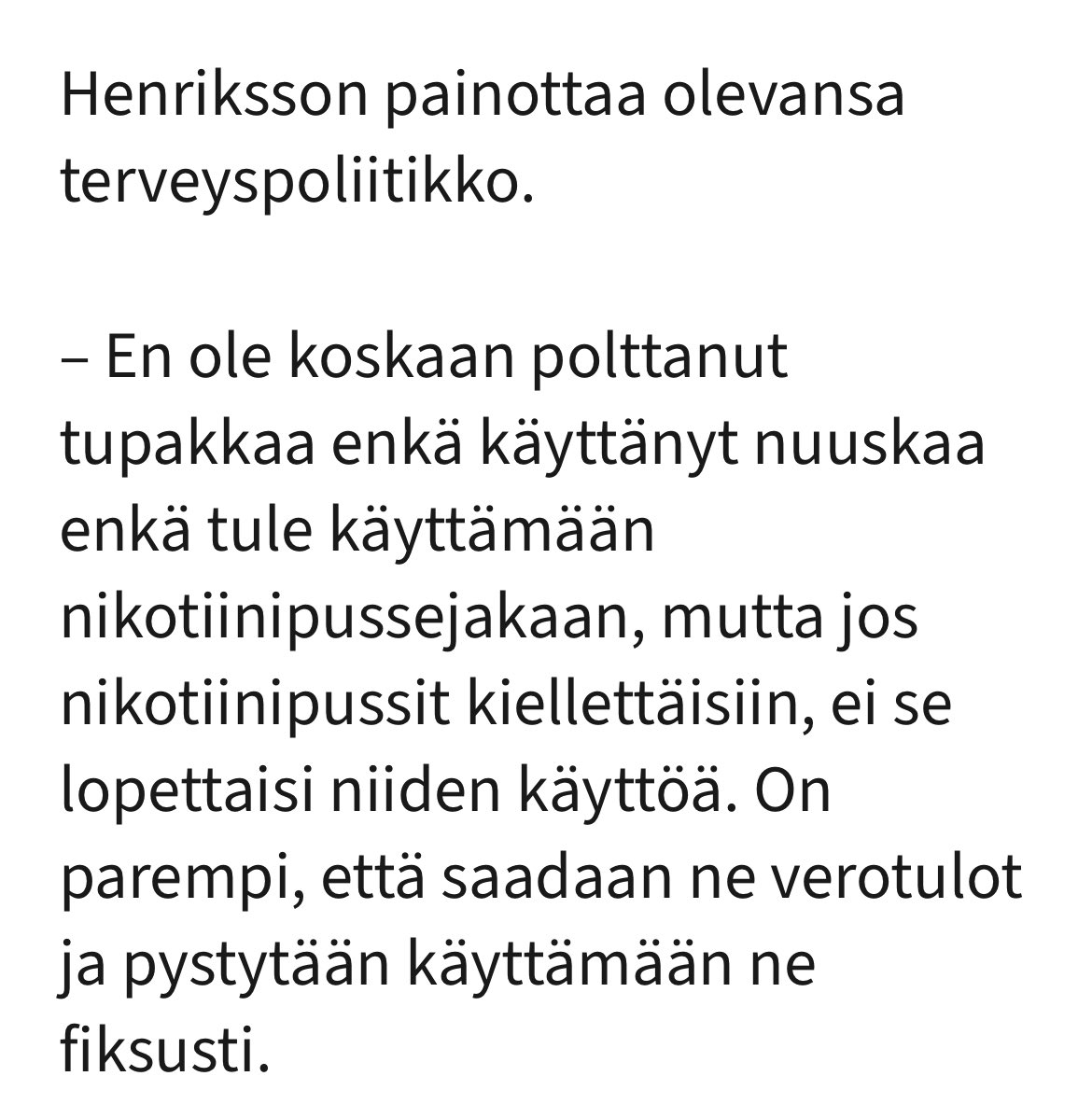 Ministeri Henrikssonin lausunto nikotiinipussi keskustelussa. Mites nuuskan tai esim kannabiksen verotulot, joita ei ainakaan Suomeen tule. Nuuskaa ja kannabista käytetään runsaasti vaikka kannabis on huume ja nuuskan maahantuontia on rajoitettu. Pitäisikö näille tehdä jotain ?