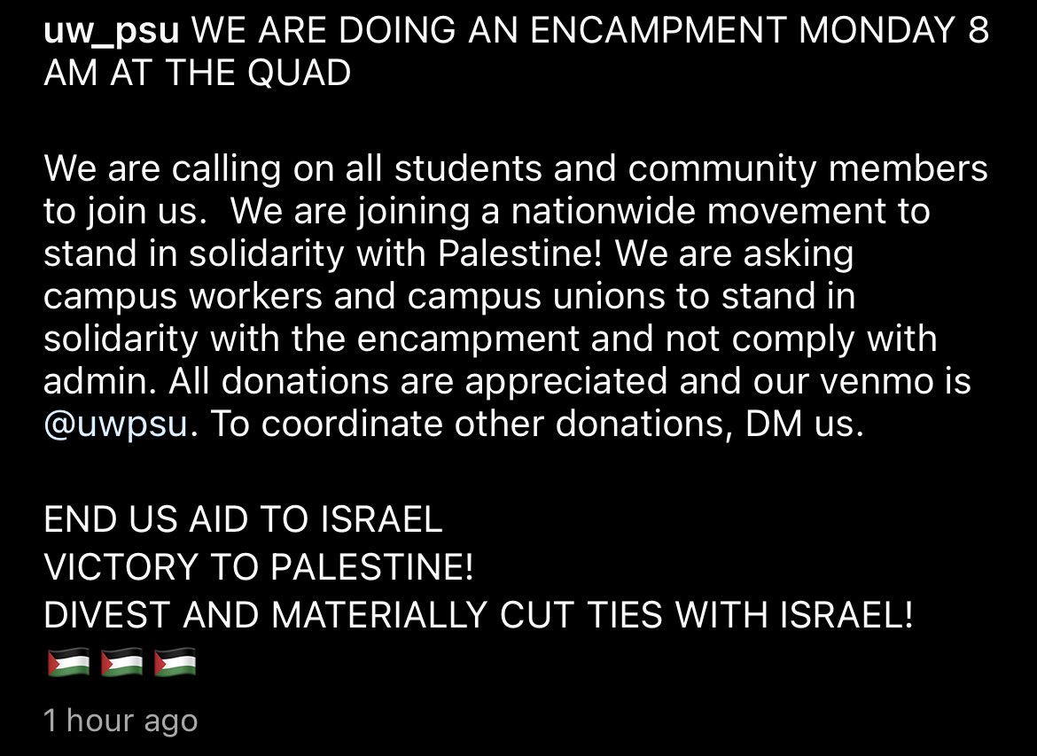 UPDATE: This morning, UW’s Progressive Student Union (PSU) posted a rescheduled encampment time of Monday, April 29 at 8 a.m. on the Quad. 

Thursday’s encampment was postponed after PSU was criticized for failing to consult Palestinian, Muslim, and Arab students and RSOs.