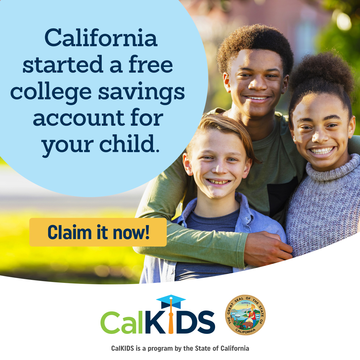 CalKIDS is a program from the State of California that funds up to $1,500 in free money for eligible low-income public school students to save for college and career training. Visit CalKIDS.org to claim your account.