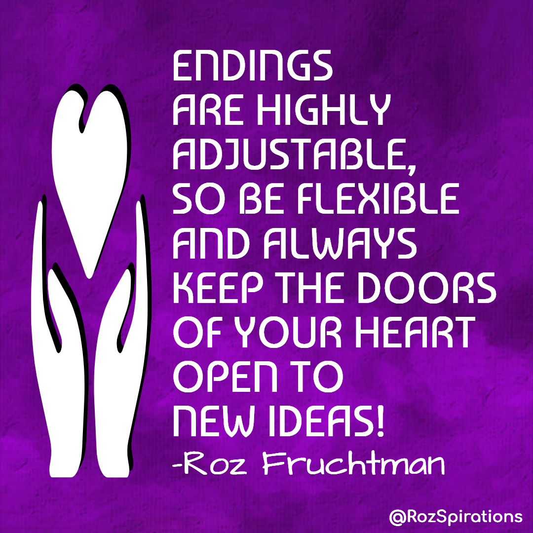 ENDINGS ARE HIGHLY ADJUSTABLE, SO BE FLEXIBLE AND ALWAYS KEEP THE DOORS OF YOUR HEART OPEN TO NEW IDEAS! ~Roz Fruchtman
#ThinkBIGSundayWithMarsha #RozSpirations #joytrain #lovetrain #qotd

Flexibility is a gift, it WILL make your life easier!