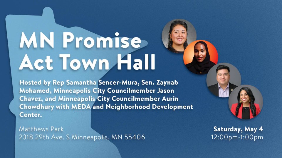 Representative Sencer-Mura, Senator Mohamed, Council Member Chowdhury, and I, are hosting a MN Promise Act Town Hall with MEDA & Neighborhood Development Center.  When? Saturday, May 4 Time? 12:00PM - 1:00PM Where? Matthews Park, 2318 29th Ave South,  Minneapolis, MN 55406