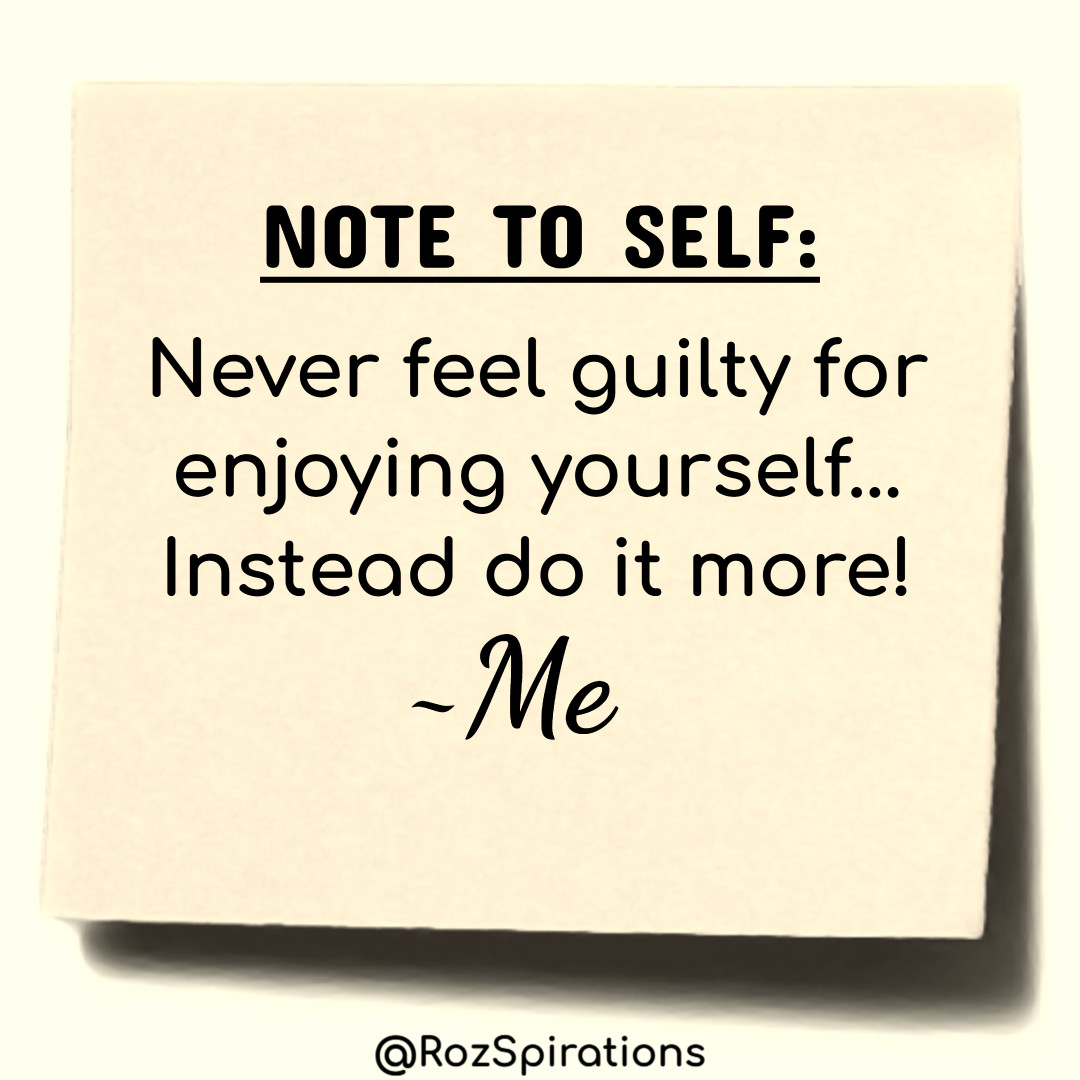 NOTE TO SELF:
Never feel guilty for enjoying yourself...  Instead do it more! ~Me
#ThinkBIGSundayWithMarsha #RozSpirations #joytrain #lovetrain #qotd

Joy and guilt should never appear in the same thought and/or sentence!